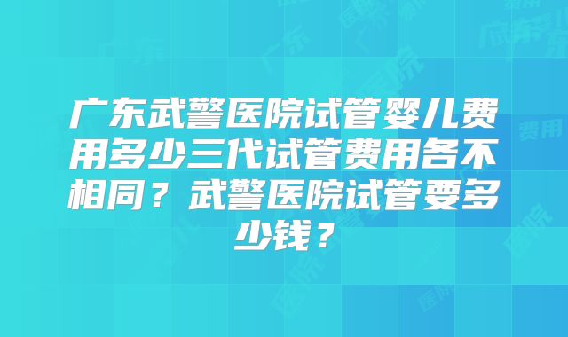 广东武警医院试管婴儿费用多少三代试管费用各不相同？武警医院试管要多少钱？