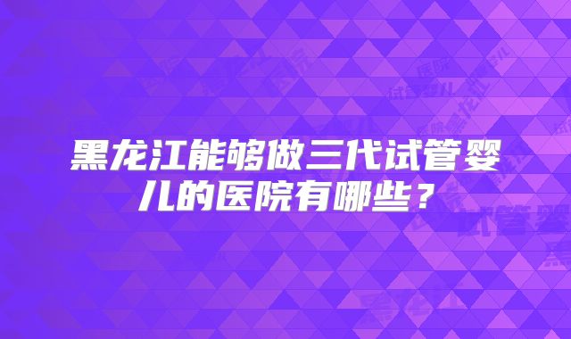 黑龙江能够做三代试管婴儿的医院有哪些?