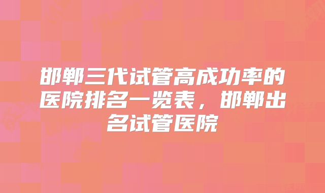 邯郸三代试管高成功率的医院排名一览表，邯郸出名试管医院
