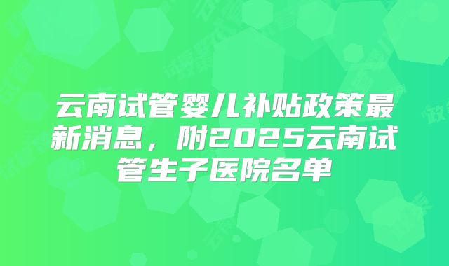 云南试管婴儿补贴政策最新消息，附2025云南试管生子医院名单