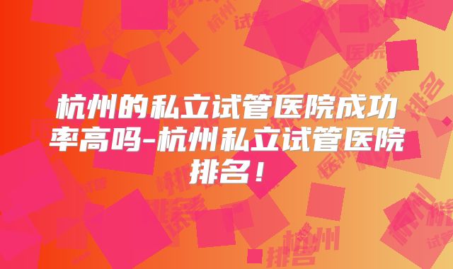 杭州的私立试管医院成功率高吗-杭州私立试管医院排名！
