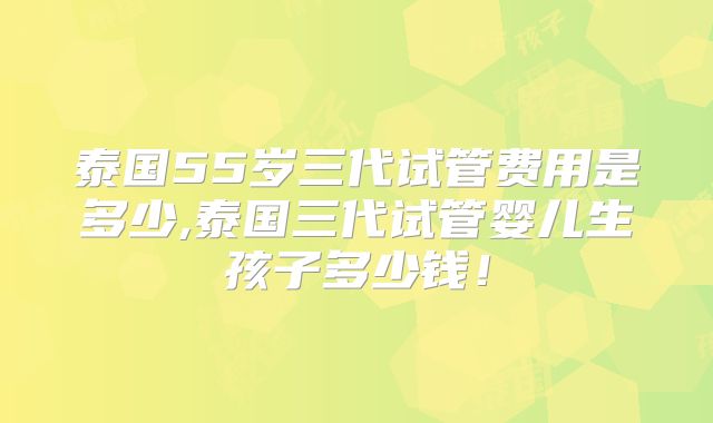泰国55岁三代试管费用是多少,泰国三代试管婴儿生孩子多少钱！