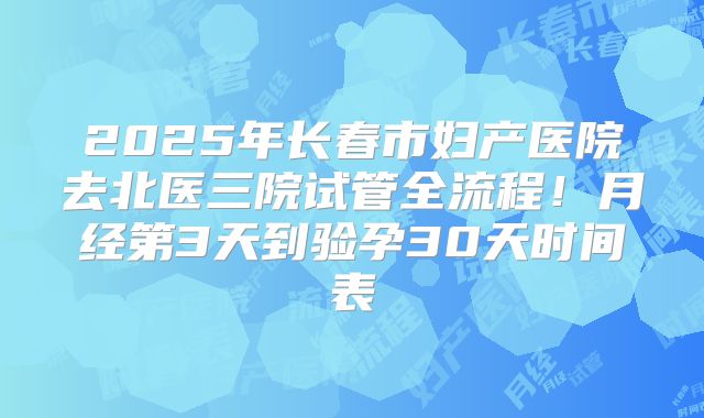 2025年长春市妇产医院去北医三院试管全流程！月经第3天到验孕30天时间表