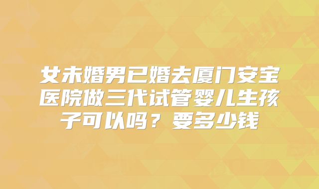 女未婚男已婚去厦门安宝医院做三代试管婴儿生孩子可以吗？要多少钱