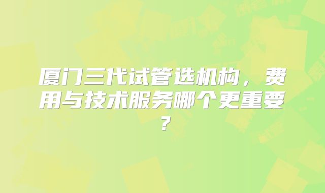 厦门三代试管选机构，费用与技术服务哪个更重要？