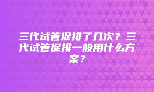 三代试管促排了几次？三代试管促排一般用什么方案？