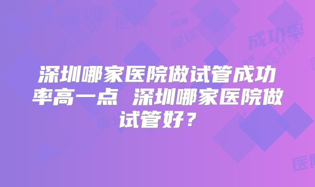 深圳哪家医院做试管成功率高一点 深圳哪家医院做试管好？