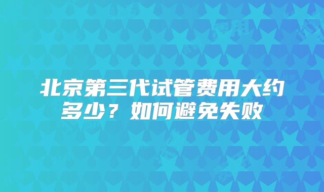 北京第三代试管费用大约多少？如何避免失败