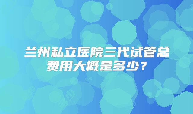 兰州私立医院三代试管总费用大概是多少？