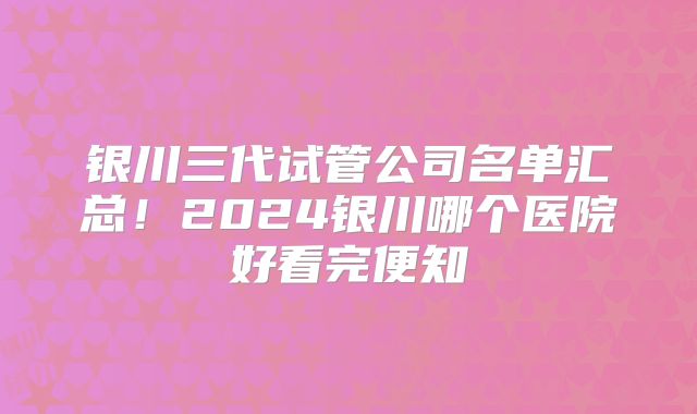 银川三代试管公司名单汇总！2024银川哪个医院好看完便知