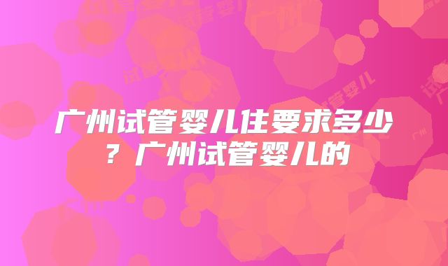 广州试管婴儿住要求多少?广州试管婴儿的