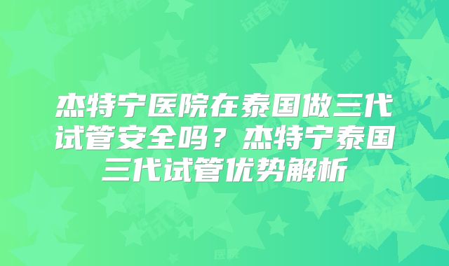 杰特宁医院在泰国做三代试管安全吗？杰特宁泰国三代试管优势解析