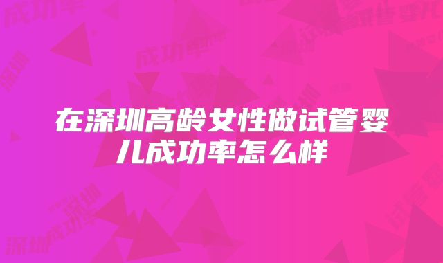 在深圳高龄女性做试管婴儿成功率怎么样