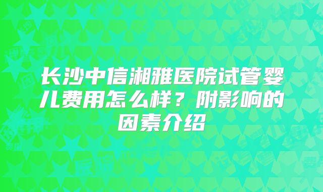 长沙中信湘雅医院试管婴儿费用怎么样？附影响的因素介绍