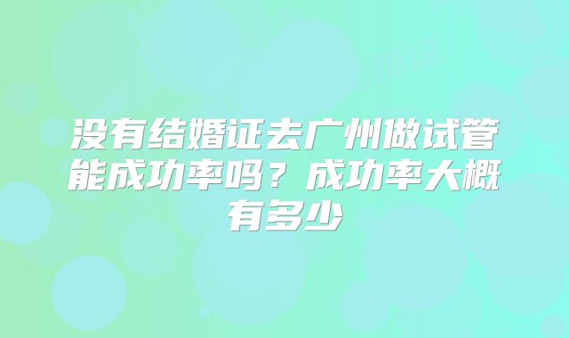 没有结婚证去广州做试管能成功率吗？成功率大概有多少