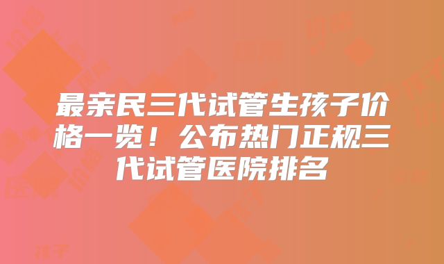 最亲民三代试管生孩子价格一览！公布热门正规三代试管医院排名