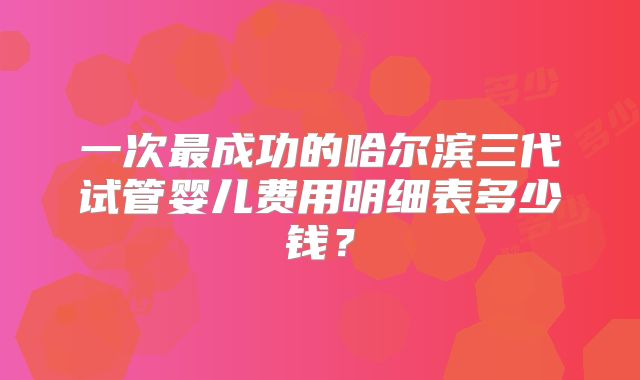 一次最成功的哈尔滨三代试管婴儿费用明细表多少钱？