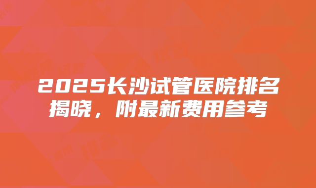 2025长沙试管医院排名揭晓，附最新费用参考