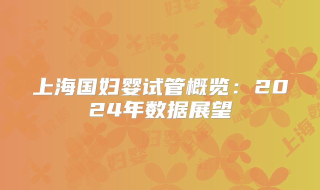 上海国妇婴试管概览：2024年数据展望