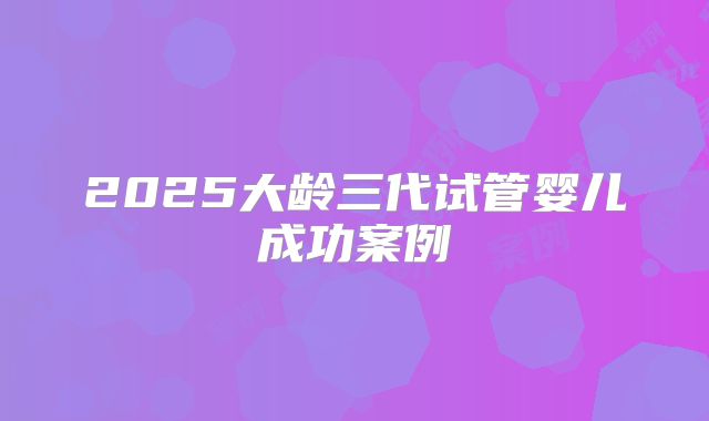 2025大龄三代试管婴儿成功案例