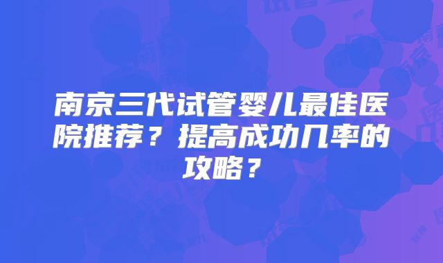 南京三代试管婴儿最佳医院推荐？提高成功几率的攻略？