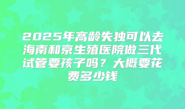2025年高龄失独可以去海南和京生殖医院做三代试管要孩子吗?大概要花费多少钱