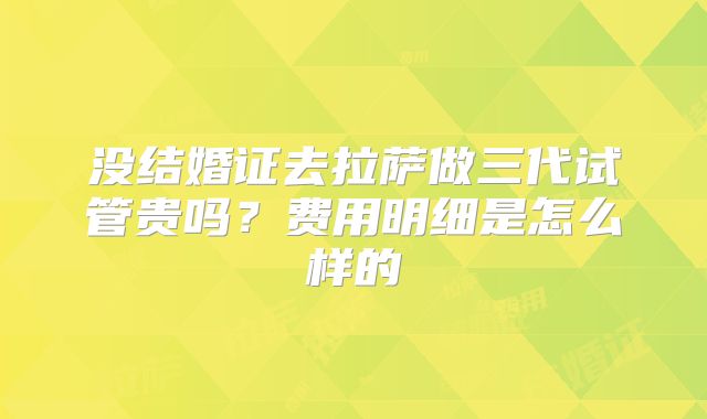 没结婚证去拉萨做三代试管贵吗？费用明细是怎么样的