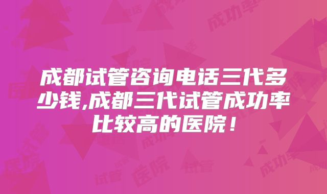 成都试管咨询电话三代多少钱,成都三代试管成功率比较高的医院!