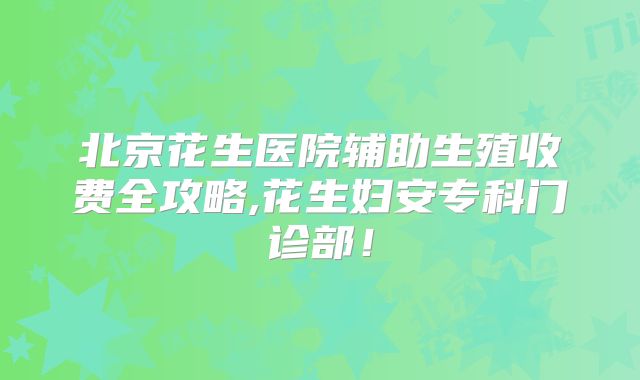 北京花生医院辅助生殖收费全攻略,花生妇安专科门诊部！