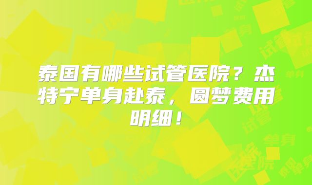 泰国有哪些试管医院?杰特宁单身赴泰,圆梦费用明细!