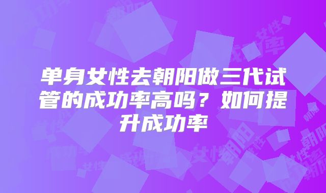单身女性去朝阳做三代试管的成功率高吗？如何提升成功率