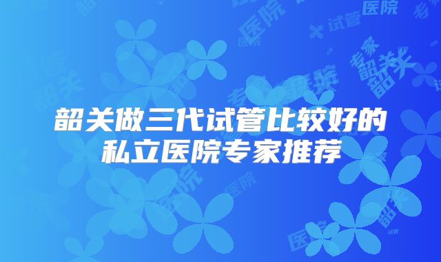 韶关做三代试管比较好的私立医院专家推荐