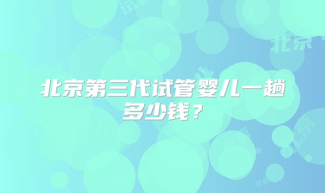 北京第三代试管婴儿一趟多少钱?