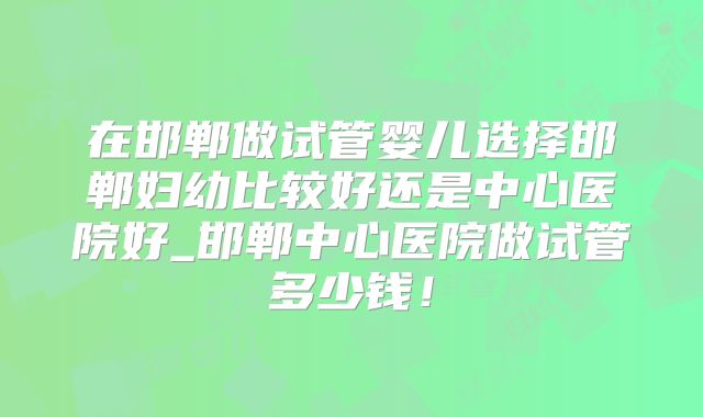在邯郸做试管婴儿选择邯郸妇幼比较好还是中心医院好_邯郸中心医院做试管多少钱！