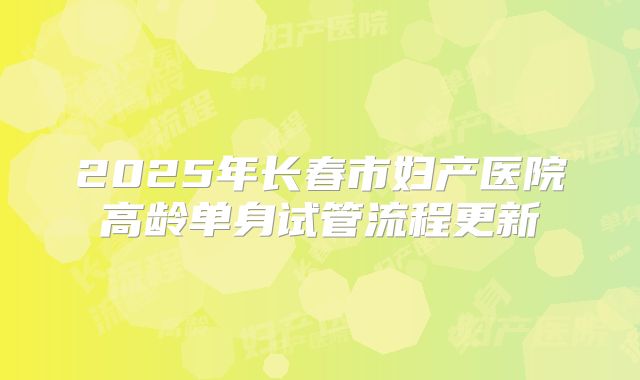 2025年长春市妇产医院高龄单身试管流程更新