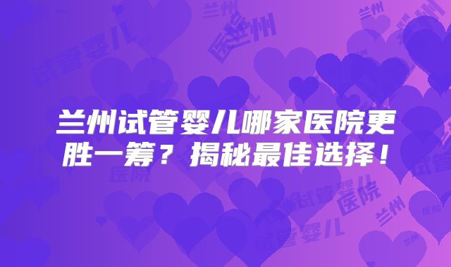 兰州试管婴儿哪家医院更胜一筹？揭秘最佳选择！