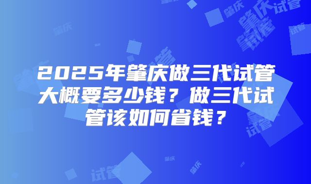 2025年肇庆做三代试管大概要多少钱？做三代试管该如何省钱？