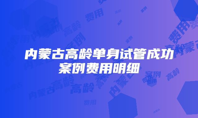 内蒙古高龄单身试管成功案例费用明细