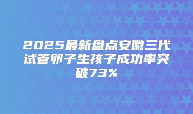2025最新盘点安徽三代试管卵子生孩子成功率突破73%