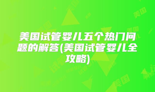 美国试管婴儿五个热门问题的解答(美国试管婴儿全攻略)