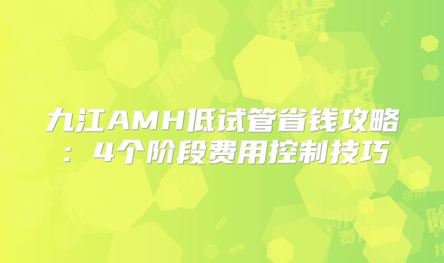 九江AMH低试管省钱攻略：4个阶段费用控制技巧