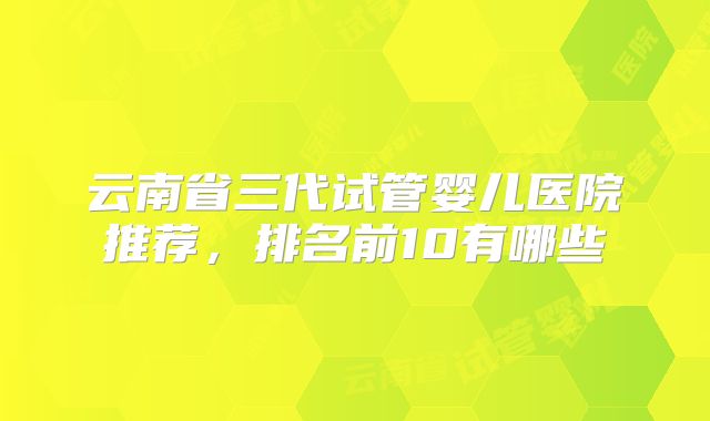 云南省三代试管婴儿医院推荐，排名前10有哪些
