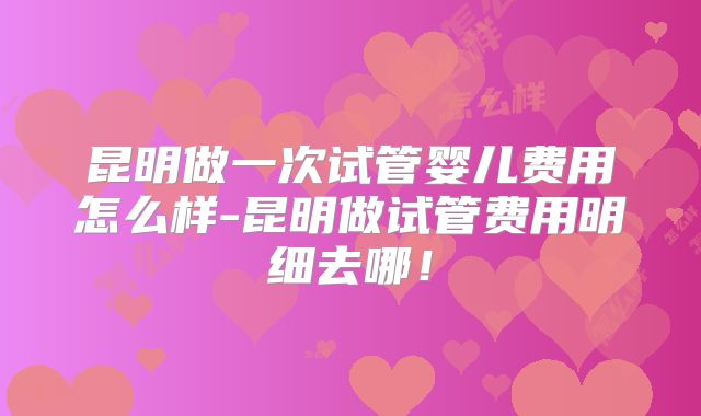 昆明做一次试管婴儿费用怎么样-昆明做试管费用明细去哪！