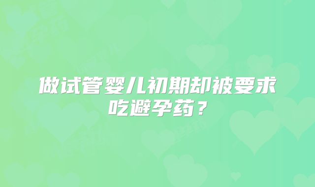 做试管婴儿初期却被要求吃避孕药？