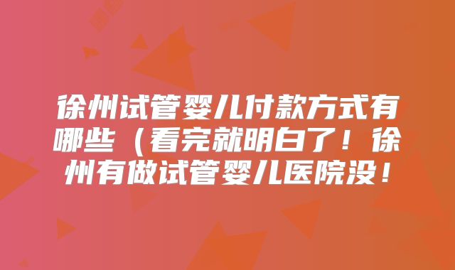 徐州试管婴儿付款方式有哪些(看完就明白了!徐州有做试管婴儿医院没!