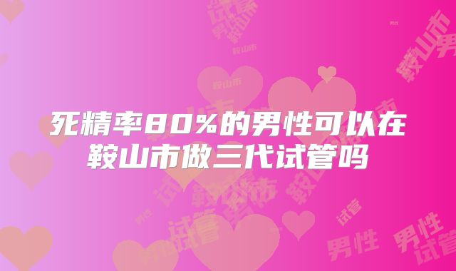 死精率80%的男性可以在鞍山市做三代试管吗