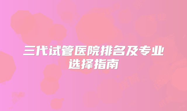 三代试管医院排名及专业选择指南
