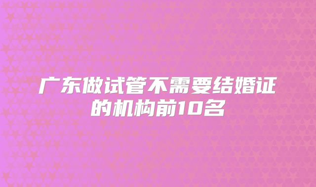 广东做试管不需要结婚证的机构前10名