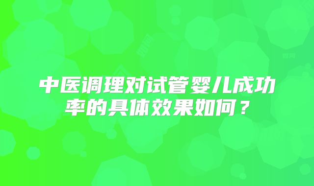 中医调理对试管婴儿成功率的具体效果如何？