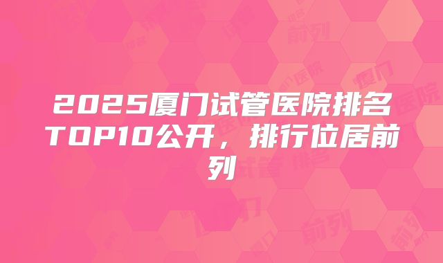 2025厦门试管医院排名TOP10公开，排行位居前列